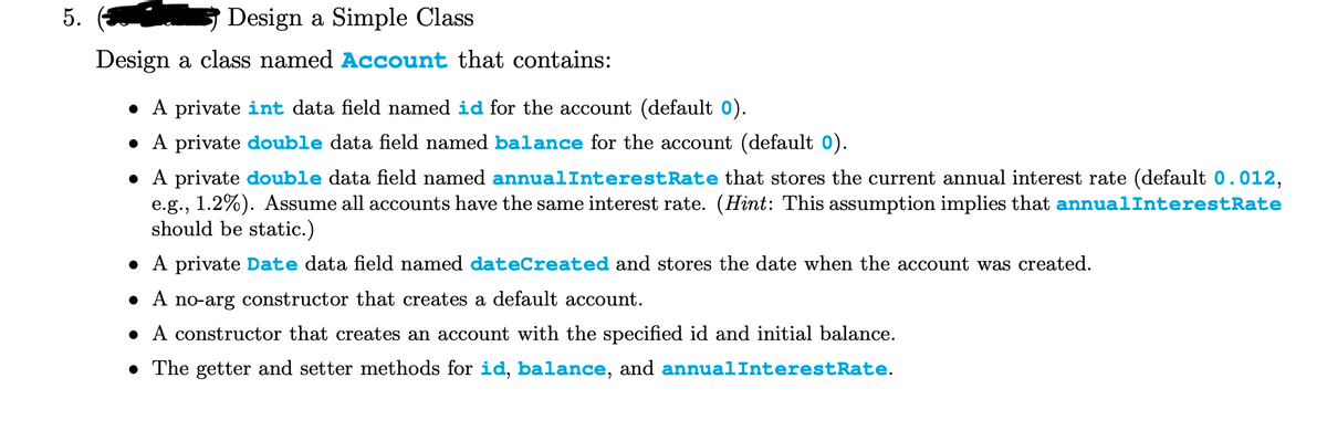 5.
Design a Simple Class
Design a class named Account that contains:
A private int data field named id for the account (default 0).
• A private double data field named balance for the account (default o).
• A private double data field named annualInterestRate that stores the current annual interest rate (default 0.012,
e.g., 1.2%). Assume all accounts have the same interest rate. (Hint: This assumption implies that annualInterestRate
should be static.)
• A private Date data field named dateCreated and stores the date when the account was created.
A no-arg constructor that creates a default account.
• A constructor that creates an account with the specified id and initial balance.
• The getter and setter methods for id, balance, and annualInterestRate.