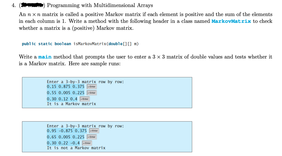 4.
Programming with Multidimensional Arrays
An n x n matrix is called a positive Markov matrix if each element is positive and the sum of the elements
in each column is 1. Write a method with the following header in a class named MarkovMatrix to check
whether a matrix is a (positive) Markov matrix.
public static boolean isMarkovMatrix (double [] [] m)
Write a main method that prompts the user to enter a 3 × 3 matrix of double values and tests whether it
is a Markov matrix. Here are sample runs:
Enter a 3-by-3 matrix row by row:
0.15 0.875 0.375 Enter
0.55 0.005 0.225 Enter
0.30 0.12 0.4 Enter
It is a Markov matrix
Enter a 3-by-3 matrix row by row:
0.95 -0.875 0.375 Enter
0.65 0.005 0.225 Enter
0.30 0.22 -0.4 Enter
It is not a Markov matrix