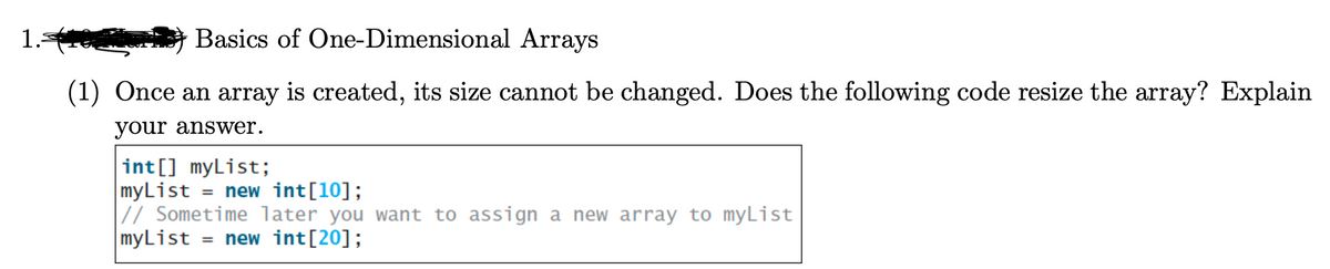 1.-
Basics of One-Dimensional Arrays
(1) Once an array is created, its size cannot be changed. Does the following code resize the array? Explain
your answer.
int[] myList;
myList = new int [10];
// Sometime later you want to assign a new array to myList
myList = new int [20];
