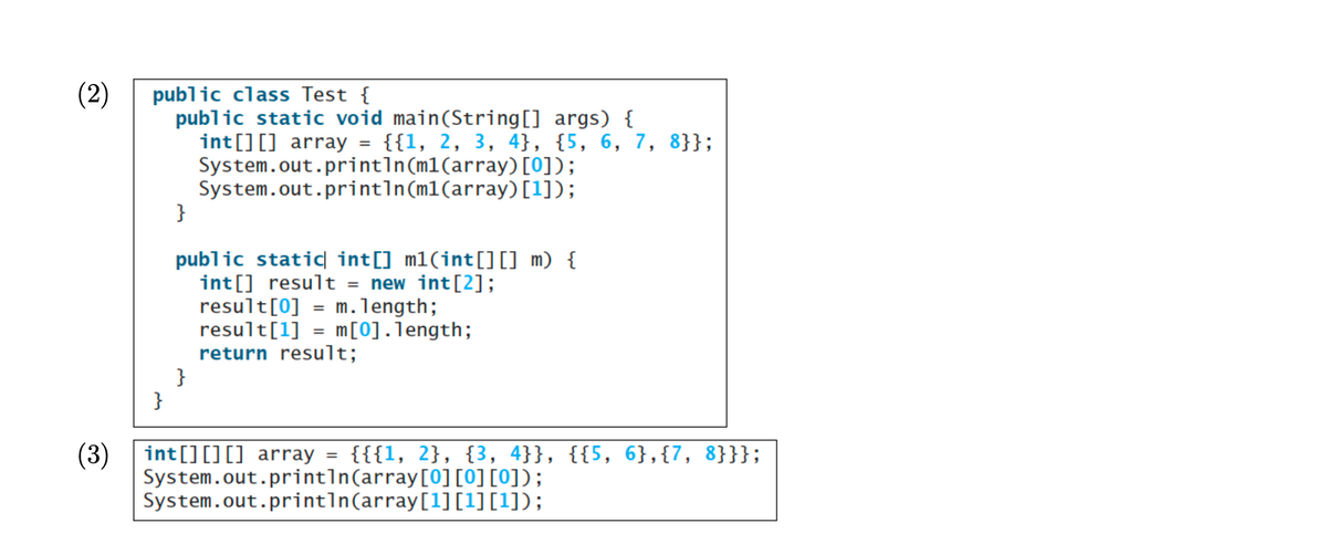 (2)
public class Test {
public static void main(String[] args) {
int[] [] array = {{1, 2, 3, 4}, {5, 6, 7, 8}};
System.out.println(m1(array) [0]);
System.out.println(m1(array) [1]);
}
}
public static int[] m1(int[][] m) {
int[] result = new int[2];
result[0] = m.length;
result[1] = m [0].length;
return result;
}
(3) int[] [] [] array {{{1, 2}, {3, 4}}, {{5, 6},{7, 8}}};
System.out.println(array[0][0][0]);
System.out.println(array[1][1][1]);