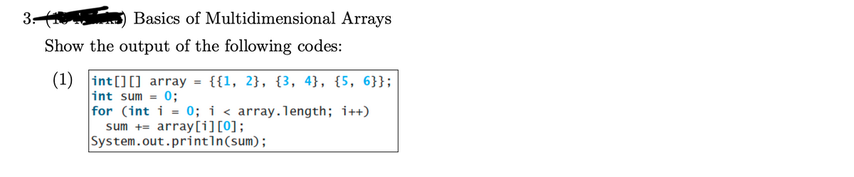 3:
Basics of Multidimensional Arrays
Show the output of the following codes:
(1)
int[][] array
int sum = 0;
{{1, 2}, {3, 4}, {5, 6}};
for (int i = 0; i < array.length; i++)
sum += array[i][0];
System.out.println(sum);
=