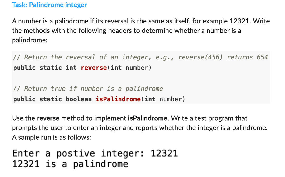 Task: Palindrome integer
A number is a palindrome if its reversal is the same as itself, for example 12321. Write
the methods with the following headers to determine whether a number is a
palindrome:
// Return the reversal of an integer, e.g., reverse(456) returns 654
public static int reverse(int number)
// Return true if number is a palindrome
public static boolean isPalindrome (int number)
Use the reverse method to implement isPalindrome. Write a test program that
prompts the user to enter an integer and reports whether the integer is a palindrome.
A sample run is as follows:
Enter a postive integer: 12321
12321 is a palindrome