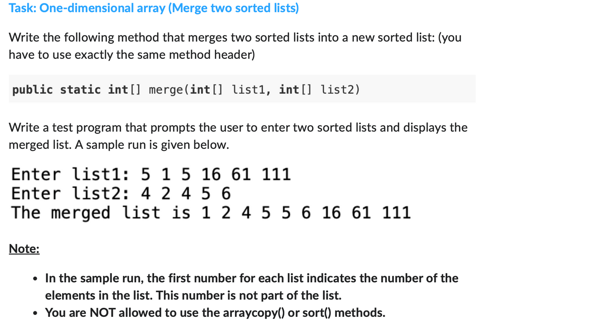Task: One-dimensional array (Merge two sorted lists)
Write the following method that merges two sorted lists into a new sorted list: (you
have to use exactly the same method header)
public static int[] merge (int[] list1, int[] list2)
Write a test program that prompts the user to enter two sorted lists and displays the
merged list. A sample run is given below.
Enter list1: 5 1 5 16 61 111
Enter list2: 4 2 4 56
The merged list is 1 2 4 5 5 6 16 61 111
Note:
• In the sample run, the first number for each list indicates the number of the
elements in the list. This number is not part of the list.
• You are NOT allowed to use the arraycopy() or sort() methods.
