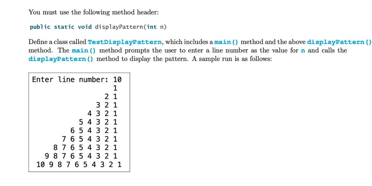 You must use the following method header:
public static void display Pattern (int n)
Define a class called TestDisplayPattern, which includes a main () method and the above displayPattern ()
method. The main () method prompts the user to enter a line number as the value for n and calls the
displayPattern () method to display the pattern. A sample run is as follows:
Enter line number: 10
1
21
3 2 1
4
3 2 1
5 4
3 2 1
6
5 4 3 2 1
6 5 4 3 21
87 6 5 4 3 2 1
9 8 7 6 5 4 3 2 1
10 9 8 7 6 5 4 3 2 1
7