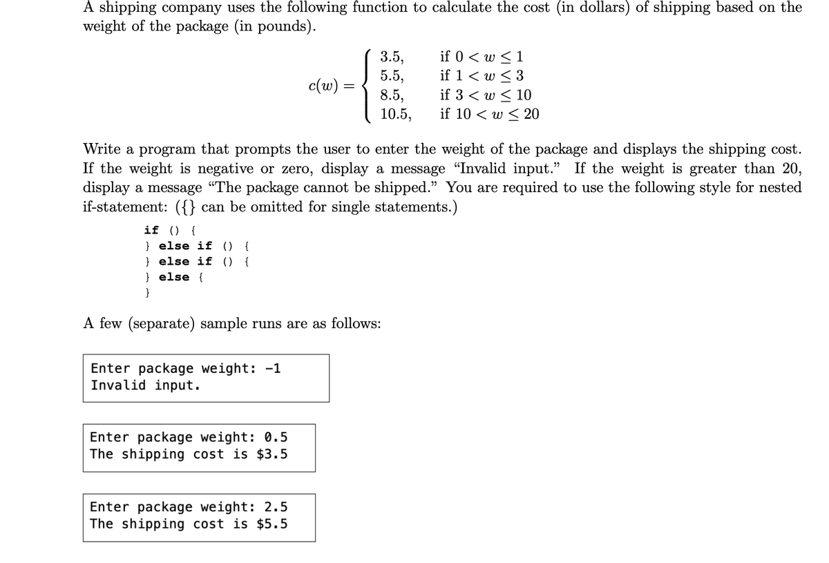 A shipping company uses the following function to calculate the cost (in dollars) of shipping based on the
weight of the package (in pounds).
if () {
} else if () {
}else if () {
} else {
}
Enter package weight: -1
Invalid input.
c(w):
Write a program that prompts the user to enter the weight of the package and displays the shipping cost.
If the weight is negative or zero, display a message "Invalid input." If the weight is greater than 20,
display a message "The package cannot be shipped." You are required to use the following style for nested
if-statement: ({} can be omitted for single statements.)
A few (separate) sample runs are as follows:
Enter package weight: 0.5
The shipping cost is $3.5
3.5,
5.5,
8.5,
10.5,
Enter package weight: 2.5
The shipping cost is $5.5
if 0 < w ≤ 1
if 1 < w ≤ 3
if 3 < w ≤ 10
if 10 w 20
