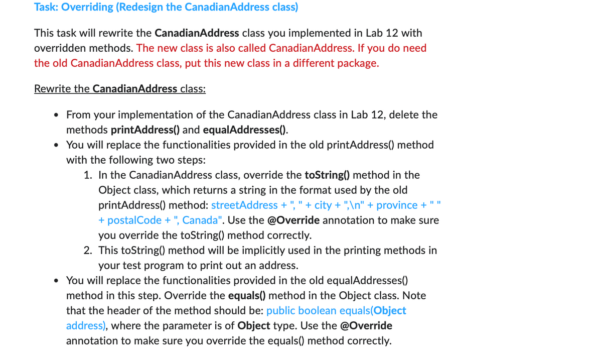 Task: Overriding (Redesign the CanadianAddress class)
This task will rewrite the CanadianAddress class you implemented in Lab 12 with
overridden methods. The new class is also called CanadianAddress. If you do need
the old CanadianAddress class, put this new class in a different package.
Rewrite the CanadianAddress class:
• From your implementation of the CanadianAddress class in Lab 12, delete the
methods printAddress() and equalAddresses().
• You will replace the functionalities provided in the old printAddress() method
with the following two steps:
1. In the CanadianAddress class, override the toString() method in the
Object class, which returns a string in the format used by the old
printAddress() method: streetAddress + "," + city + ",\n" + province + " "
+ postalCode + ", Canada". Use the @Override annotation to make sure
you override the toString() method correctly.
2. This toString() method will be implicitly used in the printing methods in
your test program to print out an address.
• You will replace the functionalities provided in the old equalAddresses()
method in this step. Override the equals() method in the Object class. Note
that the header of the method should be: public boolean equals(Object
address), where the parameter is of Object type. Use the @Override
annotation to make sure you override the equals() method correctly.