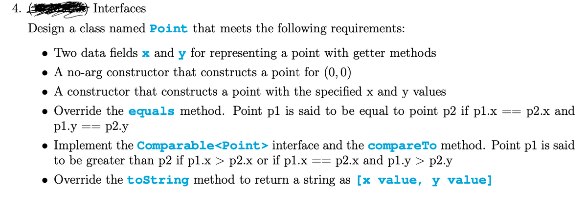 4.
Interfaces
Design a class named Point that meets the following requirements:
• Two data fields x and y for representing a point with getter methods
• A no-arg constructor that constructs a point for (0,0)
• A constructor that constructs a point with the specified x and y values
• Override the equals method. Point pl is said to be equal to point p2 if pl.x
pl.y
==
p2.y
==
==
p2.x and
● Implement the Comparable<Point> interface and the compareTo method. Point pl is said
to be greater than p2 if p1.x > p2.x or if pl.x p2.x and pl.y > p2.y
• Override the toString method to return a string as [× value, y value]