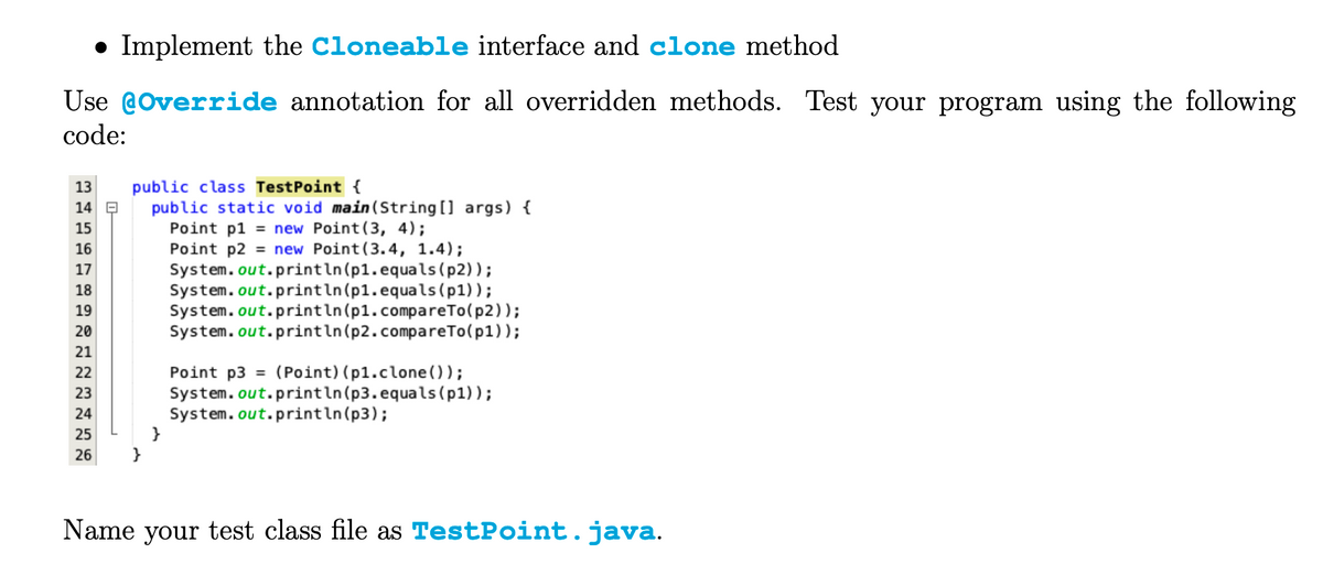 • Implement the Cloneable interface and clone method
Use @Override annotation for all overridden methods. Test your program using the following
code:
13 public class TestPoint {
14
15
16
17
18
19
20
21
222222222
23
24
25
}
26
}
public static void main(String[] args) {
Point p1 = new Point (3, 4);
Point p2 = new Point (3.4, 1.4);
System.out.println(p1.equals(p2));
System.out.println(p1.equals (p1));
System.out.println(p1.compareTo(p2));
System.out.println(p2.compareTo(p1));
Point p3 (Point) (pl.clone());
System.out.println(p3.equals(p1));
System.out.println(p3);
Name your test class file as TestPoint. java.