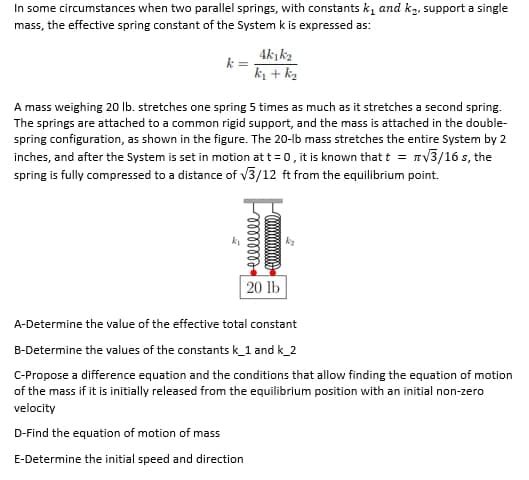 In some circumstances when two parallel springs, with constants k, and k2, support a single
mass, the effective spring constant of the System k is expressed as:
4k k2
k =
k1 + kz
A mass weighing 20 Ib. stretches one spring 5 times as much as it stretches a second spring.
The springs are attached to a common rigid support, and the mass is attached in the double-
spring configuration, as shown in the figure. The 20-lb mass stretches the entire System by 2
inches, and after the System is set in motion at t = 0, it is known that t = nV3/16 s, the
spring is fully compressed to a distance of v3/12 ft from the equilibrium point.
k
20 lb
A-Determine the value of the effective total constant
B-Determine the values of the constants k_1 and k_2
C-Propose a difference equation and the conditions that allow finding the equation of motion
of the mass if it is initially released from the equilibrium position with an initial non-zero
velocity
D-Find the equation of motion of mass
E-Determine the initial speed and direction
