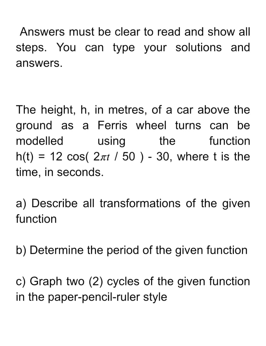 Answers must be clear to read and show all
steps. You can type your solutions and
answers.
The height, h, in metres, of a car above the
ground as a Ferris wheel turns can be
using
modelled
the
function
h(t) = 12 cos( 2rt / 50 ) - 30, where t is the
time, in seconds.
a) Describe all transformations of the given
function
b) Determine the period of the given function
c) Graph two (2) cycles of the given function
in the paper-pencil-ruler style
