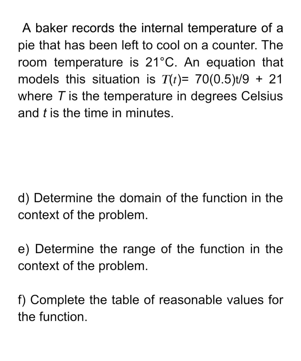 A baker records the internal temperature of a
pie that has been left to cool on a counter. The
room temperature is 21°C. An equation that
models this situation is T(t)= 70(0.5)t/9 + 21
where T is the temperature in degrees Celsius
and t is the time in minutes.
d) Determine the domain of the function in the
context of the problem.
e) Determine the range of the function in the
context of the problem.
f) Complete the table of reasonable values for
the function.
