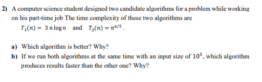 2) A computer science student designed two candidate algorithms for a problem while working
on his part-time job The time complexity of these two algorithms are
T,(n) = 3 n logn and T;(n) = n®/5 .
a) Which algorithm is better? Why?
b) If we run both algorithms at the same time with an input size of 105, which algorithm
produces results faster than the other one? Why?
