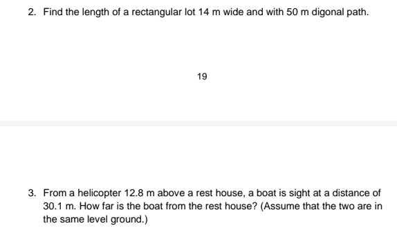 2. Find the length of a rectangular lot 14 m wide and with 50 m digonal path.
19
3. From a helicopter 12.8 m above a rest house, a boat is sight at a distance of
30.1 m. How far is the boat from the rest house? (Assume that the two are in
the same level ground.)

