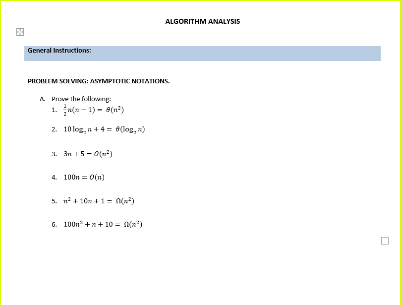 ALGORITHM ANALYSIS
General Instructions:
PROBLEM SOLVING: ASYMPTOTIC NOTATIONS.
A. Prove the following:
1. n(n – 1) = 0(n²)
2. 10 log, n+ 4 = 0(log, n)
3. 3n + 5 = 0(n²)
4. 100n =
O(n)
5. n? + 10n + 1 = 0(n?)
6. 100n? +n + 10 = N(n?)
