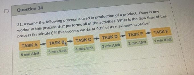 D
Question 34
21. Assume the following process is used in production of a product. There is one
worker in this process that performs all of the activities. What is the flow time of this
process (in minutes) if this process works at 40% of its maximum capacity?
TASK A TASK B
TASK C
TASK D TASKE
TASK F
5 minJUnit
5 min./Unit
4 min./Unit
3 min./Unit
2 min JUnit
1 min/Unit
