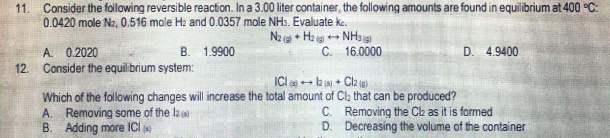 11. Consider the following reversible reaction. In a 3.00 liter container, the following amounts are found in equilibrium at 400 °C:
0.0420 mole N2, 0.516 mole H2 and 0.0357 mole NH3. Evaluate kc.
N2 (g) + H2(g) →→→ NH3(g)
A. 0.2020
B. 1.9900
C.
D. 4.9400
12. Consider the equilibrium system:
ICI (s) → 12 (s) + Cl2 (g)
Which of the following changes will increase the total amount of Cl₂ that can be produced?
A. Removing some of the lz (s)
C.
Removing the Cl₂ as it is formed
B. Adding more ICl (s)
D.
Decreasing the volume of the container
16.0000