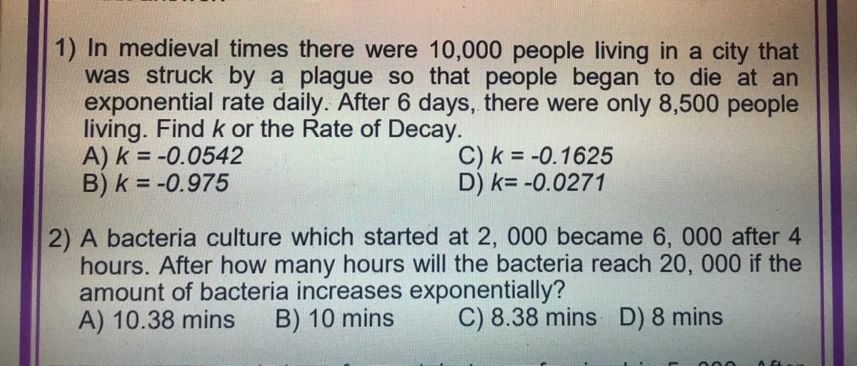 1) In medieval times there were 10,000 people living in a city that
was struck by a plague so that people began to die at an
exponential rate daily. After 6 days, there were only 8,500 people
living. Find k or the Rate of Decay.
A) K = -0.0542
B) k = -0.975
C) k = -0.1625
D) K= -0.0271
2) A bacteria culture which started at 2, 000 became 6, 000 after 4
hours. After how many hours will the bacteria reach 20, 000 if the
amount of bacteria increases exponentially?
A) 10.38 mins B) 10 mins
C) 8.38 mins D) 8 mins
000
A GL