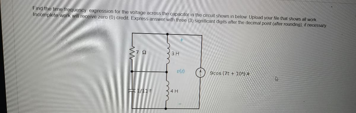 Find the time frequency expression for the voltage across the capacitor in the circuit shown in below. Upload your file that shows all work.
Incomplete work will receive zero (0) credit. Express answer with three (3) significant digits after the decimal point (after rounding), if necessary.
72
3 H
9cos (7t+10%) A
W
1/11 F
v(t)
4 H