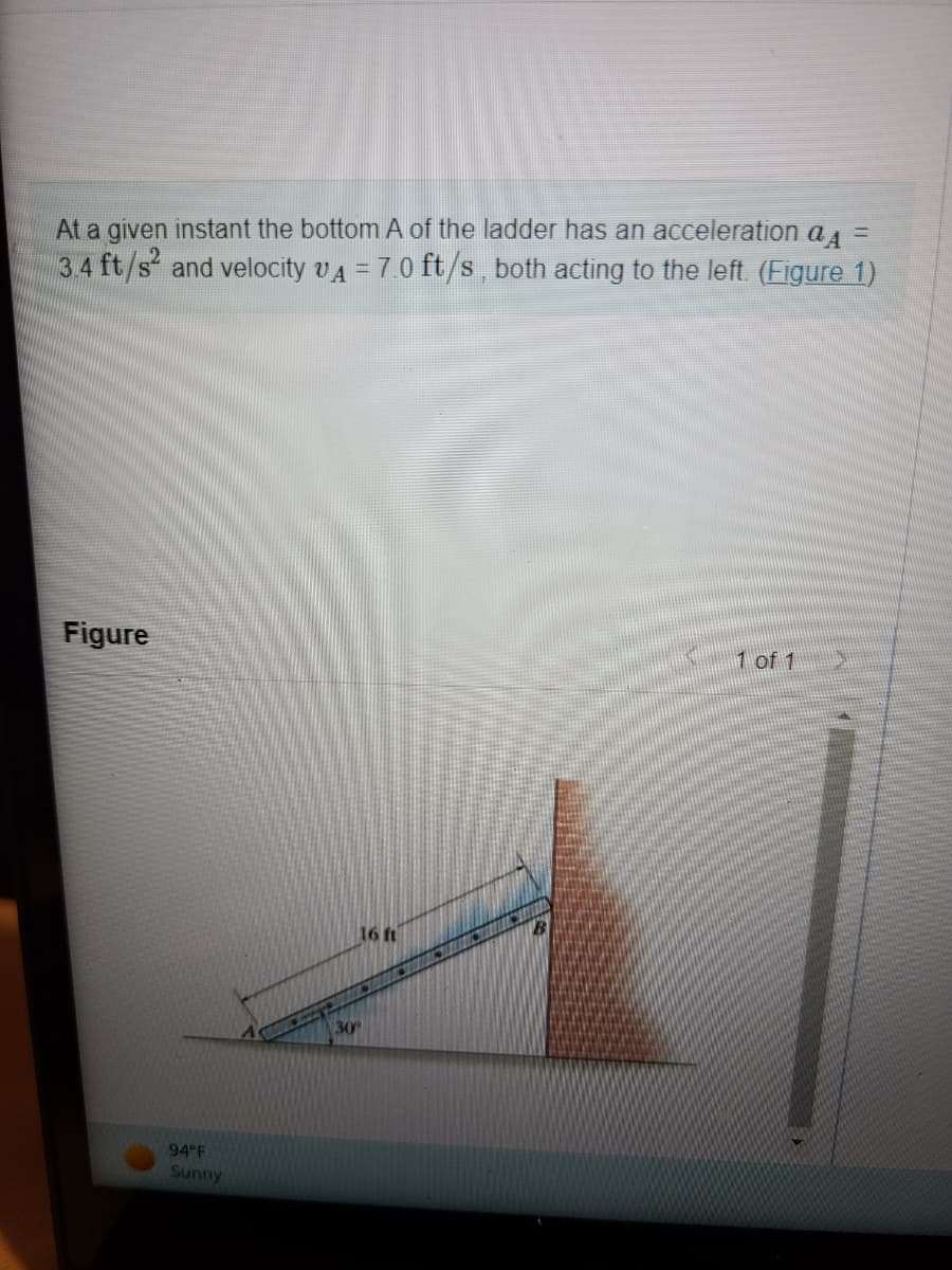 At a given instant the bottom A of the ladder has an acceleration a =
3.4 ft/s² and velocity VA = 7.0 ft/s, both acting to the left. (Figure 1)
Figure
94°F
Sunny
30º
16 ft
1 of 1