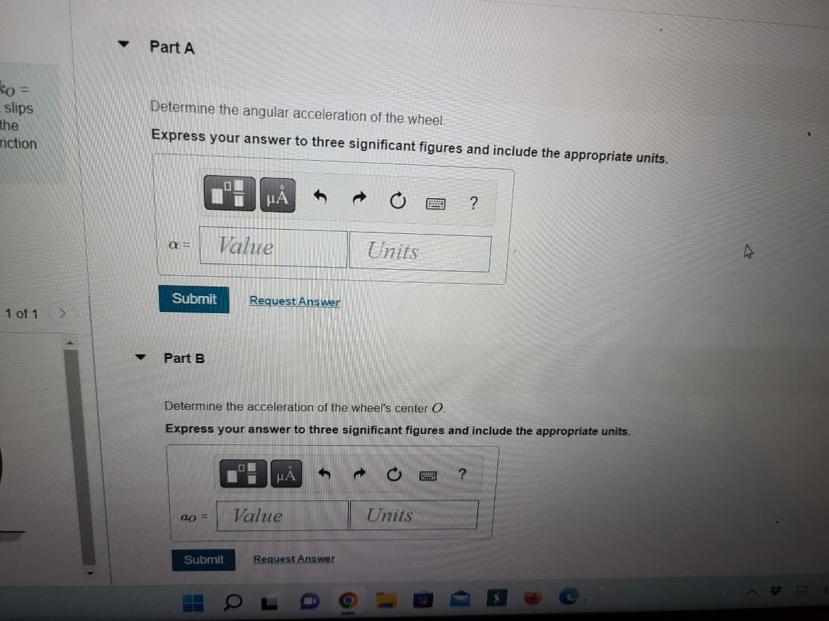 ko =
slips
the
riction
1 of 1 >
▼
Part A
Determine the angular acceleration of the wheel.
Express your answer to three significant figures and include the appropriate units.
α= Value
Submit Request Answer
Part B
μÅ
ao =
Submit
Determine the acceleration of the wheel's center O
Express your answer to three significant figures and include the appropriate units.
μA S d
Value
Request Answer
Units
O
Units
?
?