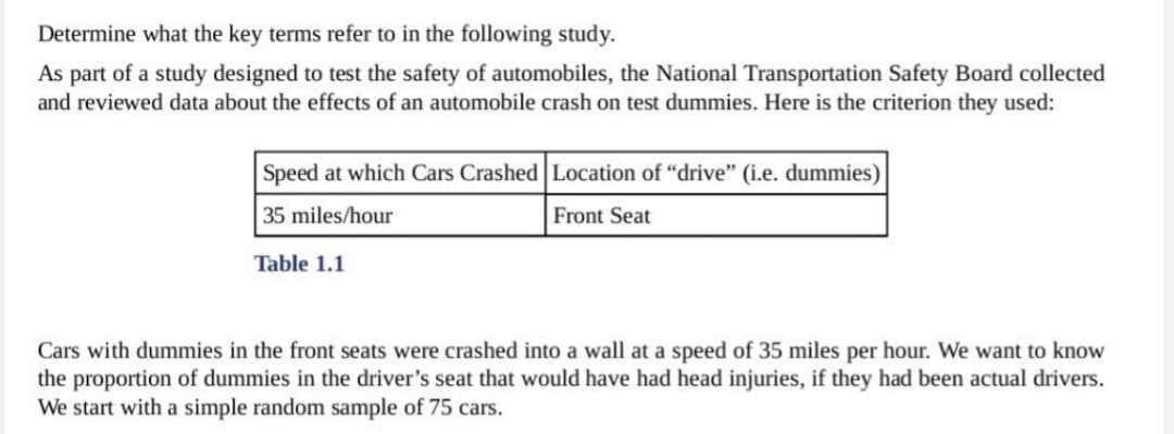 Determine what the key terms refer to in the following study.
As part of a study designed to test the safety of automobiles, the National Transportation Safety Board collected
and reviewed data about the effects of an automobile crash on test dummies. Here is the criterion they used:
Speed at which Cars Crashed Location of "drive" (i.e. dummies)
35 miles/hour
Front Seat
Table 1.1
Cars with dummies in the front seats were crashed into a wall at a speed of 35 miles per hour. We want to know
the proportion of dummies in the driver's seat that would have had head injuries, if they had been actual drivers.
We start with a simple random sample of 75 cars.