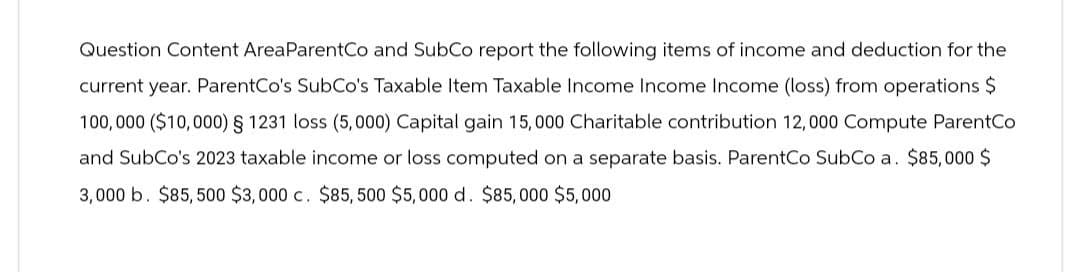 Question Content Area ParentCo and SubCo report the following items of income and deduction for the
current year. ParentCo's SubCo's Taxable Item Taxable Income Income Income (loss) from operations $
100,000 ($10,000) § 1231 loss (5,000) Capital gain 15,000 Charitable contribution 12,000 Compute ParentCo
and SubCo's 2023 taxable income or loss computed on a separate basis. ParentCo SubCo a. $85,000 $
3,000 b. $85,500 $3,000 c. $85,500 $5,000 d. $85,000 $5,000