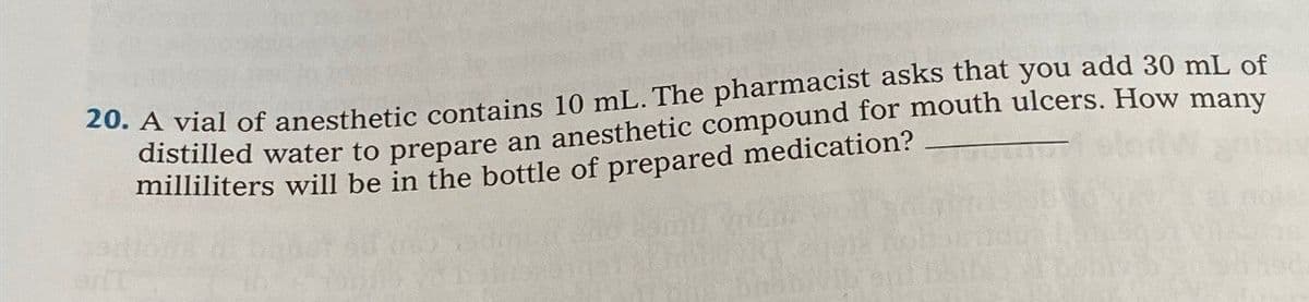 20. A vial of anesthetic contains 10 mL. The pharmacist asks that you add 30 mL of
distilled water to prepare an anesthetic compound for mouth ulcers. How many
milliliters will be in the bottle of prepared medication?
