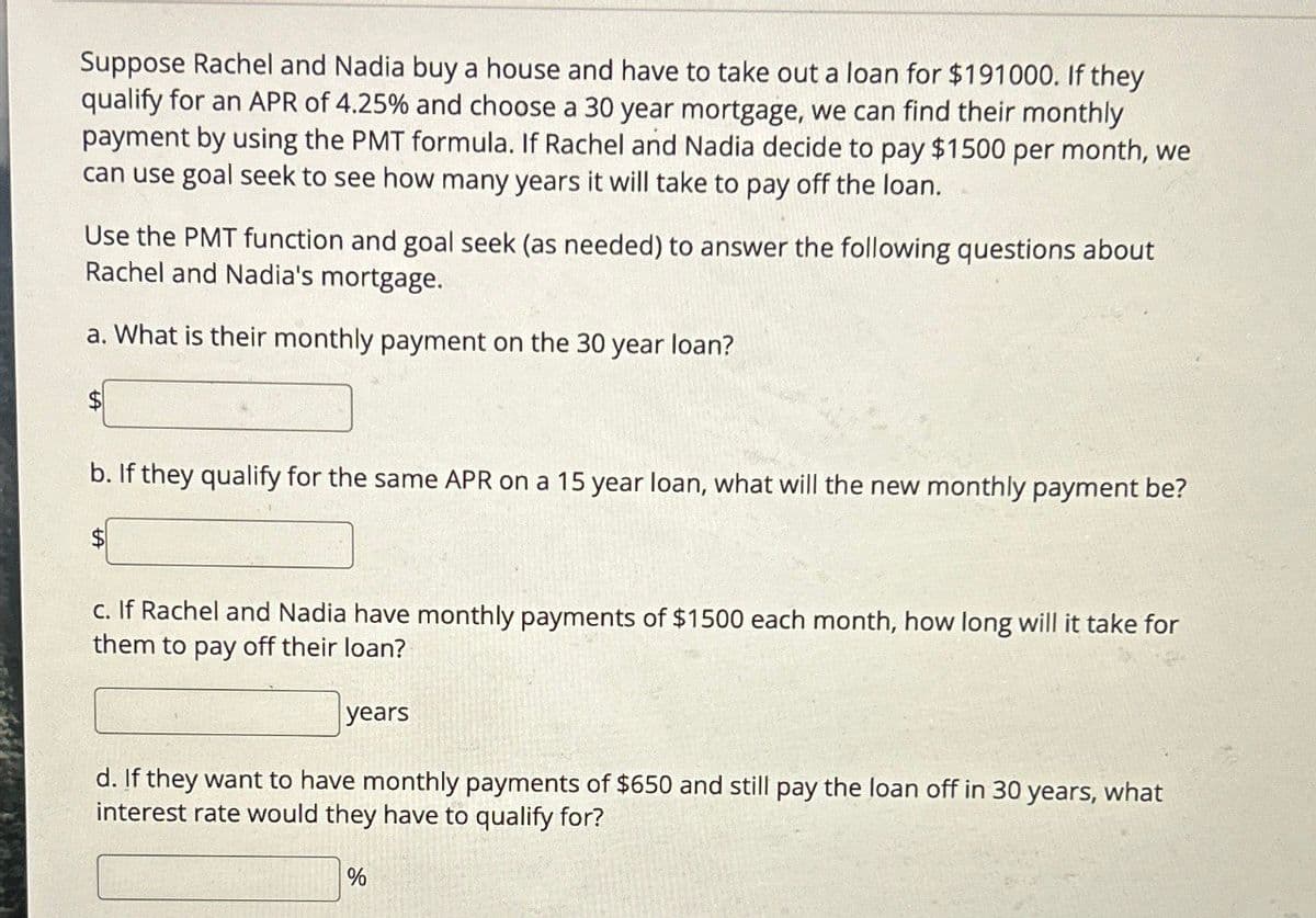 Suppose Rachel and Nadia buy a house and have to take out a loan for $191000. If they
qualify for an APR of 4.25% and choose a 30 year mortgage, we can find their monthly
payment by using the PMT formula. If Rachel and Nadia decide to pay $1500 per month, we
can use goal seek to see how many years it will take to pay off the loan.
Use the PMT function and goal seek (as needed) to answer the following questions about
Rachel and Nadia's mortgage.
a. What is their monthly payment on the 30 year loan?
$
b. If they qualify for the same APR on a 15 year loan, what will the new monthly payment be?
$
c. If Rachel and Nadia have monthly payments of $1500 each month, how long will it take for
them to pay off their loan?
years
d. If they want to have monthly payments of $650 and still pay the loan off in 30 years, what
interest rate would they have to qualify for?
%