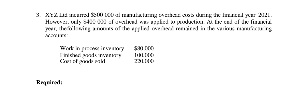 3. XYZ Ltd incurred $500 000 of manufacturing overhead costs during the financial year 2021.
However, only $400 000 of overhead was applied to production. At the end of the financial
year, the following amounts of the applied overhead remained in the various manufacturing
accounts:
Work in process inventory
Finished goods inventory
Cost of goods sold
Required:
$80,000
100,000
220,000