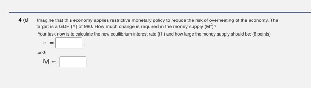 4 (d
Imagine that this economy applies restrictive monetary policy to reduce the risk of overheating of the economy. The
target is a GDP (Y) of 980. How much change is required in the money supply (M*)?
Your task now is to calculate the new equilibrium interest rate (i1 ) and how large the money supply should be: (6 points)
11
and
M =