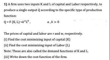 1) A firm uses two inputs K and L of capital and Labor respectively, to
produce a single output Q according to the specific type of production
function:
Q= F (K, L) =k°L".
a,b >0
The prices of capital and labor are rand w, respectively.
(1) Find the cost minimizing input of capital (K)
(1i) Find the cost minimizing input of Labor (L)
Note: These are also called the demand functions of K and L.
(li) Write down the cost function of the firm.
