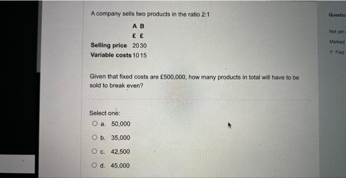 A company sells two products in the ratio 2:1
A B
£ £
Selling price 2030
Variable costs 10 15
Given that fixed costs are £500,000, how many products in total will have to be
sold to break even?
Select one:
O a. 50,000
O b. 35,000
O c. 42,500
O d. 45,000
Questio
Not yet
Marked
Flag