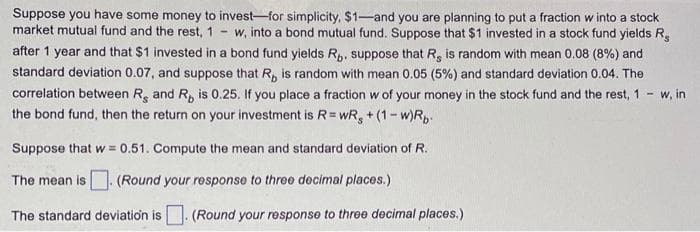 Suppose you have some money to invest-for simplicity, $1-and you are planning to put a fraction w into a stock
market mutual fund and the rest, 1 w, into a bond mutual fund. Suppose that $1 invested in a stock fund yields R
after 1 year and that $1 invested in a bond fund yields Rp. suppose that R, is random with mean 0.08 (8%) and
standard deviation 0.07, and suppose that R, is random with mean 0.05 (5%) and standard deviation 0.04. The
correlation between R and R, is 0.25. If you place a fraction w of your money in the stock fund and the rest, 1 - w, in
the bond fund, then the return on your investment is R=wR, +(1-w)Rb
Suppose that w=0.51. Compute the mean and standard deviation of R.
The mean is. (Round your response to three decimal places.)
The standard deviation is. (Round your response to three decimal places.)
