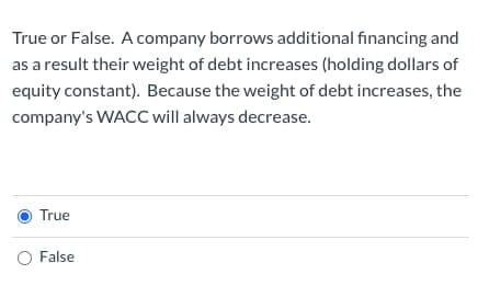 True or False. A company borrows additional financing and
as a result their weight of debt increases (holding dollars of
equity constant). Because the weight of debt increases, the
company's WACC will always decrease.
True
O False