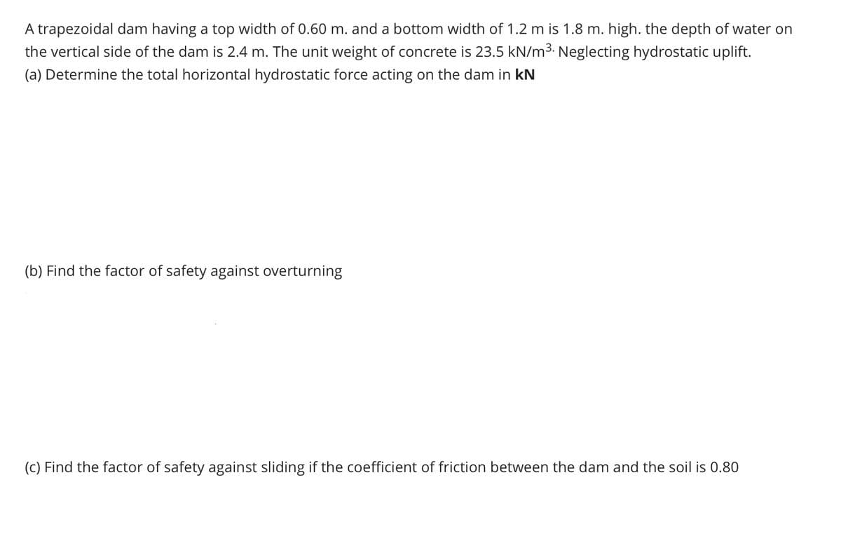 A trapezoidal dam having a top width of 0.60 m. and a bottom width of 1.2 m is 1.8 m. high. the depth of water on
the vertical side of the dam is 2.4 m. The unit weight of concrete is 23.5 kN/m³. Neglecting hydrostatic uplift.
(a) Determine the total horizontal hydrostatic force acting on the dam in KN
(b) Find the factor of safety against overturning
(c) Find the factor of safety against sliding if the coefficient of friction between the dam and the soil is 0.80