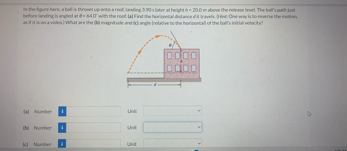 In the figure here, a ball is thrown up onto a roof, landing 3.90 s later at height h = 20.0 m above the release level. The ball's path just
before landing is angled at 0= 64.0° with the roof. (a) Find the horizontal distance d it travels. (Hint: One way is to reverse the motion,
as if it is on a video.) What are the (b) magnitude and (c) angle (relative to the horizontal) of the ball's initial velocity?
ypmx.
(a) Number
(b) Number i
(c) Number
i
Unit
Unit
Unit
0:00 AM