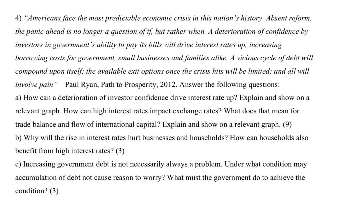 4) "Americans face the most predictable economic crisis in this nation's history. Absent reform,
the panic ahead is no longer a question of if, but rather when. A deterioration of confidence by
investors in government's ability to pay its bills will drive interest rates up, increasing
borrowing costs for government, small businesses and families alike. A vicious cycle of debt will
compound upon itself; the available exit options once the crisis hits will be limited; and all will
involve pain" - Paul Ryan, Path to Prosperity, 2012. Answer the following questions:
a) How can a deterioration of investor confidence drive interest rate up? Explain and show on a
relevant graph. How can high interest rates impact exchange rates? What does that mean for
trade balance and flow of international capital? Explain and show on a relevant graph. (9)
b) Why will the rise in interest rates hurt businesses and households? How can households also
benefit from high interest rates? (3)
c) Increasing government debt is not necessarily always a problem. Under what condition may
accumulation of debt not cause reason to worry? What must the government do to achieve the
condition? (3)