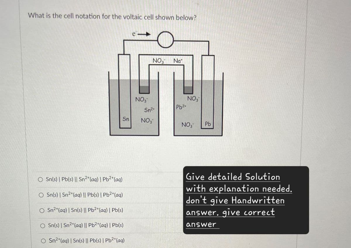 What is the cell notation for the voltaic cell shown below?
NO3
Nat
NO3
NO3
Pb2+
Sn2
Sn
NO3
NO3
Pb
O Sn(s) | Pb(s) || Sn2+(aq) | Pb2+(aq)
O Sn(s) | Sn2+(aq) || Pb(s) | Pb2+(aq)
Sn2+(aq) | Sn(s) || Pb2+(aq) | Pb(s)
O Sn(s) | Sn2+(aq) || Pb2+(aq) | Pb(s)
O Sn2+(aq) | Sn(s) || Pb(s) | Pb2+(aq)
Give detailed Solution
with explanation needed.
don't give Handwritten
answer. give correct
answer