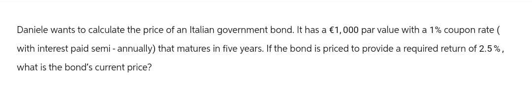 Daniele wants to calculate the price of an Italian government bond. It has a €1,000 par value with a 1% coupon rate (
with interest paid semi-annually) that matures in five years. If the bond is priced to provide a required return of 2.5%,
what is the bond's current price?