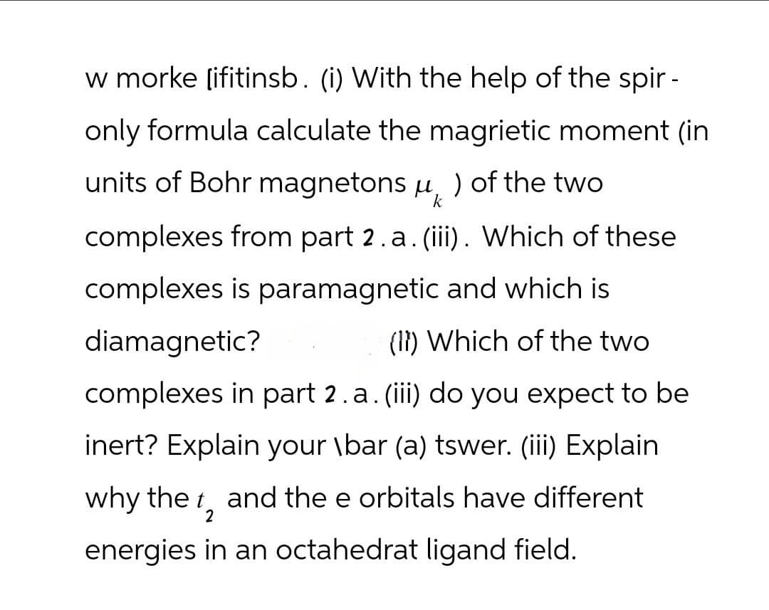 w morke [ifitinsb. (i) With the help of the spir-
only formula calculate the magrietic moment (in
units of Bohr magnetons μ, ) of the two
k
complexes from part 2. a. (iii). Which of these
complexes is paramagnetic and which is
diamagnetic?
(1) Which of the two
complexes in part 2 . a. (iii) do you expect to be
inert? Explain your \bar (a) tswer. (iii) Explain
why the t₂ and the e orbitals have different
2
energies in an octahedrat ligand field.
