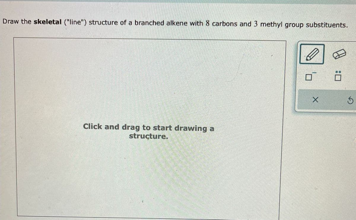 Draw the skeletal ("line") structure of a branched alkene with 8 carbons and 3 methyl group substituents.
Click and drag to start drawing a
structure.
:□