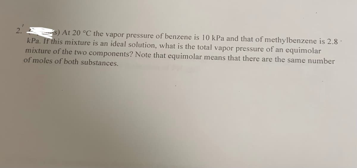 s) At 20 °C the vapor pressure of benzene is 10 kPa and that of methylbenzene is 2.8 ·
kPa. If this mixture is an ideal solution, what is the total vapor pressure of an equimolar
mixture of the two components? Note that equimolar means that there are the same number
of moles of both substances.
