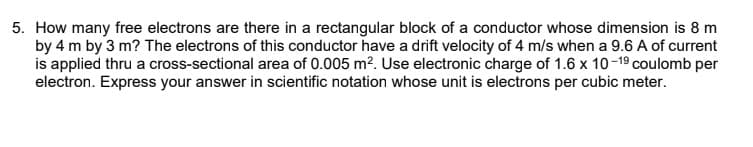 5. How many free electrons are there in a rectangular block of a conductor whose dimension is 8 m
by 4 m by 3 m? The electrons of this conductor have a drift velocity of 4 m/s when a 9.6 A of current
is applied thru a cross-sectional area of 0.005 m?. Use electronic charge of 1.6 x 10-19 coulomb per
electron. Express your answer in scientific notation whose unit is electrons per cubic meter.
