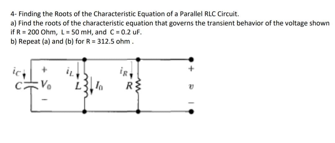 4- Finding the Roots of the Characteristic Equation of a Parallel RLC Circuit.
a) Find the roots of the characteristic equation that governs the transient behavior of the voltage shown
if R = 200 Ohm, L = 50 mH, and C = 0.2 uF.
b) Repeat (a) and (b) for R = 312.5 ohm.
ict
