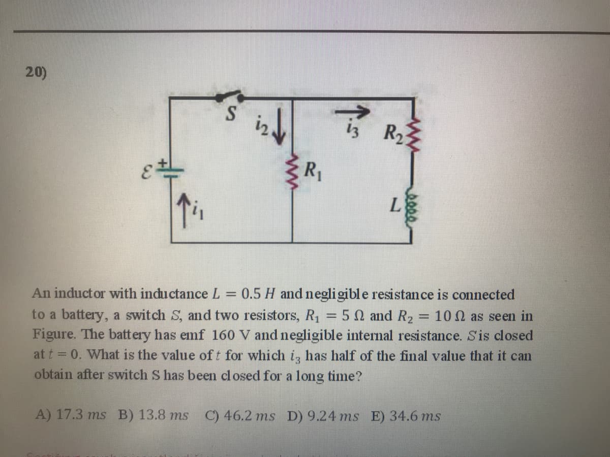 20)
S
13 R2
R1
L
An inductor with inductance L = 0.5 H and negligible resistance is connected
to a battery, a switch S, and two resistors, R,
Figure. The battery has emf 160 V and negligible internal resistance. S'is closed
at t = 0. What is the value of t for which i, has half of the final value that it can
obtain after switch S has been closed for a long time?
5Ω ad R,
10 0 as seen in
%3D
A) 17.3 ms B) 13.8 ms C) 46.2 ms D) 9.24 ms E) 34.6 ms
seee
