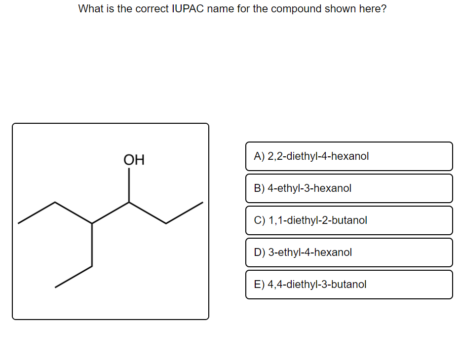 What is the correct IUPAC name for the compound shown here?
OH
A) 2,2-diethyl-4-hexanol
B) 4-ethyl-3-hexanol
C) 1,1-diethyl-2-butanol
D) 3-ethyl-4-hexanol
E) 4,4-diethyl-3-butanol
