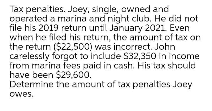 Tax penalties. Joey, single, owned and
operated a marina and night club. He did not
file his 2019 return until January 2021. Even
when he filed his return, the amount of tax on
the return ($22,500) was incorrect. John
carelessly forgot to include $32,350 in income
from marina fees paid in cash. His tax should
have been $29,600.
Determine the amount of tax penalties Joey
owes.
