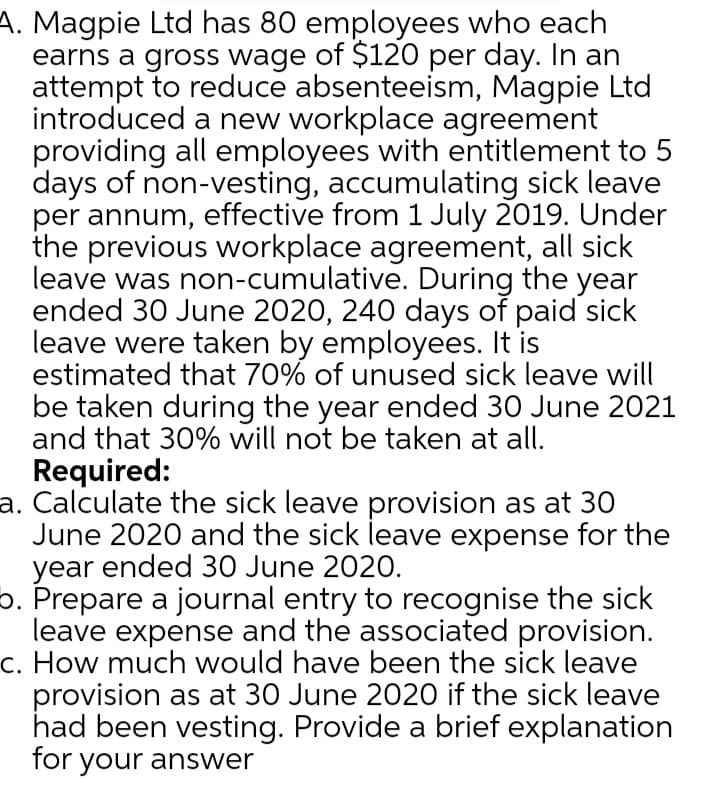 A. Magpie Ltd has 80 employees who each
earns a gross wage of $120 per day. In an
attempt to reduce absenteeism, Magpie Ltd
introduced a new workplace agreement
providing all employees with entitlement to 5
days of non-vesting, accumulating sick leave
per annum, effective from 1 July 2019. Under
the previous workplace agreement, all sick
leave was non-cumulative. During the year
ended 30 June 2020, 240 days of paid sick
leave were taken by employees. It is
estimated that 70% of unused sick leave will
be taken during the year ended 30 June 2021
and that 30% will not be taken at all.
Required:
a. Calculate the sick leave provision as at 30
June 2020 and the sick leave expense for the
year ended 30 June 2020.
o. Prepare a journal entry to recognise the sick
leave expense and the associated provision.
c. How much would have been the sick leave
provision as at 30 June 2020 if the sick leave
had been vesting. Provide a brief explanation
for your answer
