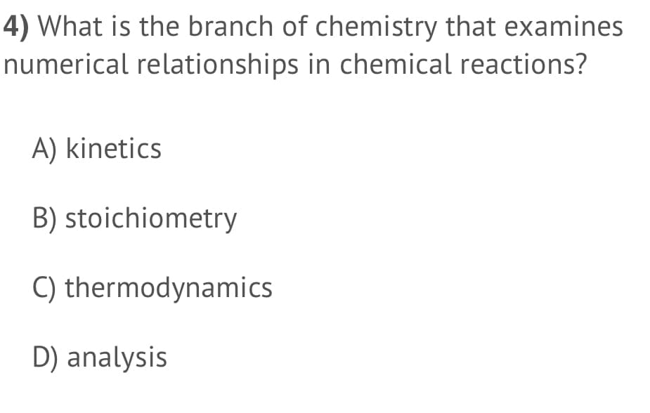 4) What is the branch of chemistry that examines
numerical relationships in chemical reactions?
A) kinetics
B) stoichiometry
C) thermodynamics
D) analysis
