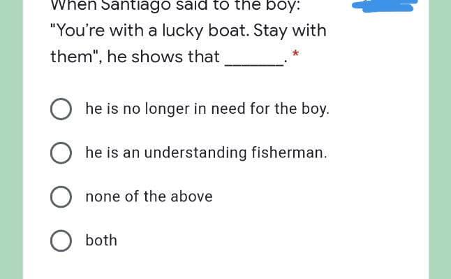 When Santiago said to the boy:
"You're with a lucky boat. Stay with
them", he shows that
he is no longer in need for the boy.
O he is an understanding fisherman.
none of the above
O both
